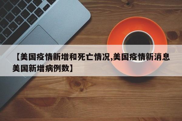 【美国疫情新增和死亡情况,美国疫情新消息美国新增病例数】