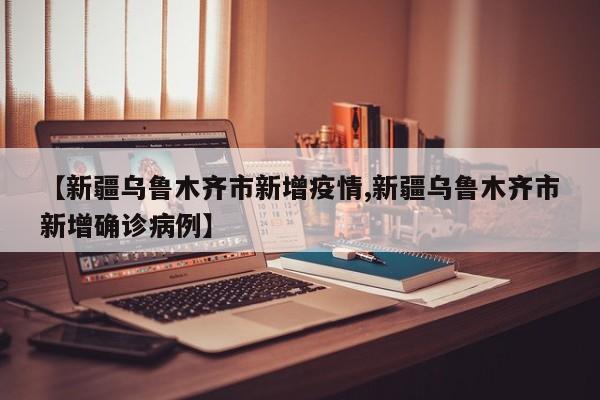 【新疆乌鲁木齐市新增疫情,新疆乌鲁木齐市新增确诊病例】
