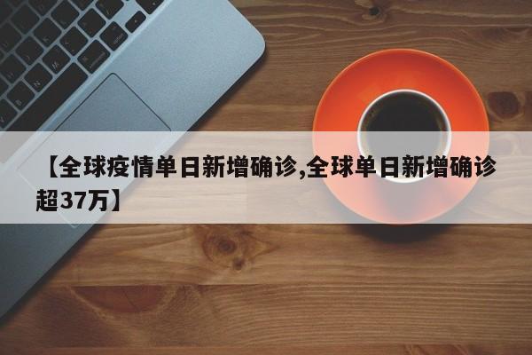 【全球疫情单日新增确诊,全球单日新增确诊超37万】