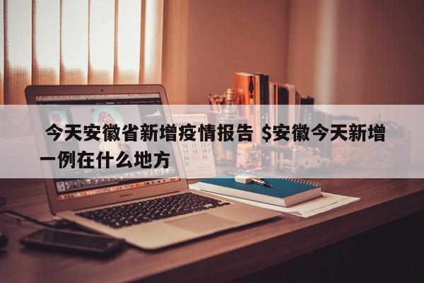  今天安徽省新增疫情报告 $安徽今天新增一例在什么地方