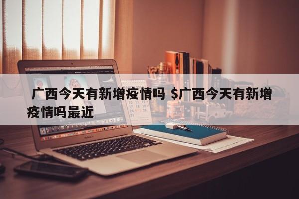  广西今天有新增疫情吗 $广西今天有新增疫情吗最近