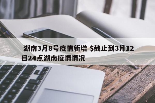  湖南3月8号疫情新增 $截止到3月12日24点湖南疫情情况