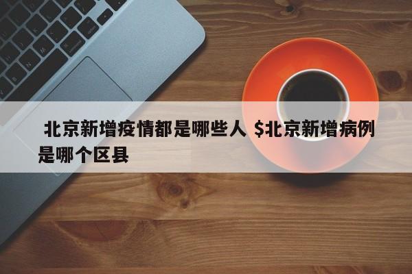  北京新增疫情都是哪些人 $北京新增病例是哪个区县