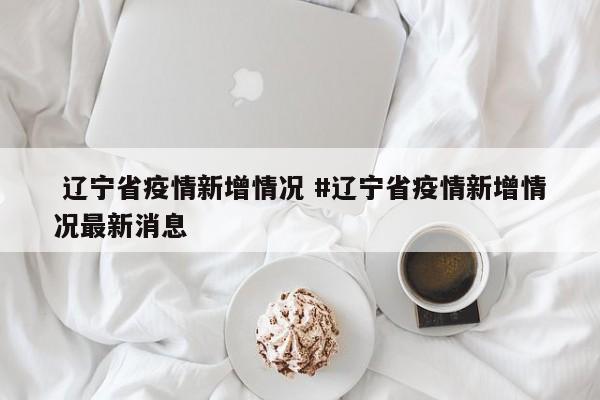  辽宁省疫情新增情况 #辽宁省疫情新增情况最新消息