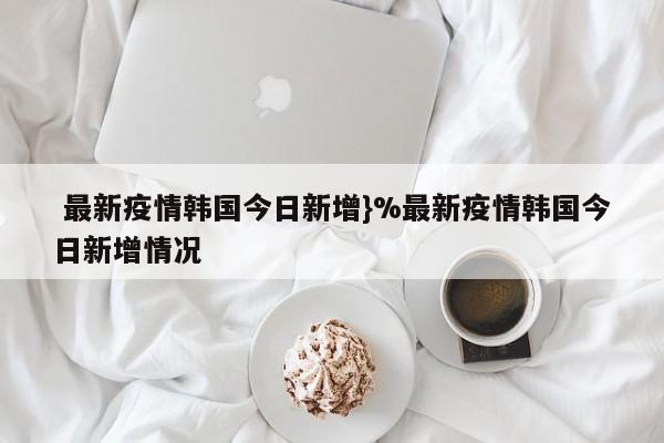  最新疫情韩国今日新增}%最新疫情韩国今日新增情况