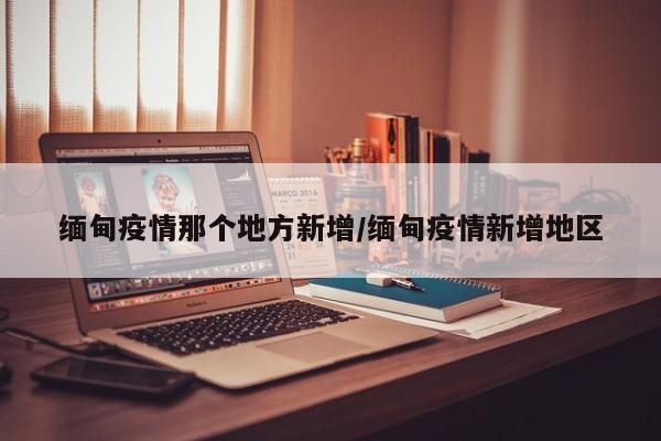 缅甸疫情那个地方新增/缅甸疫情新增地区