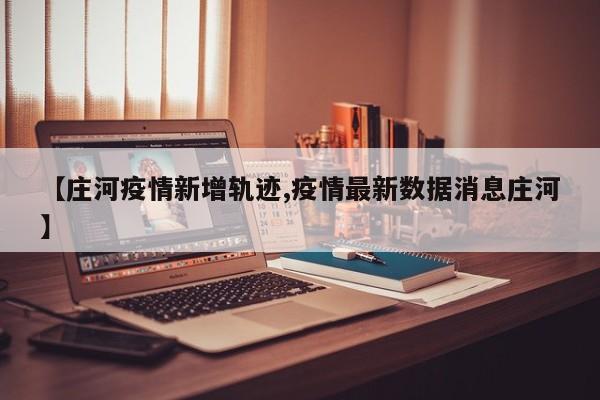 【庄河疫情新增轨迹,疫情最新数据消息庄河】