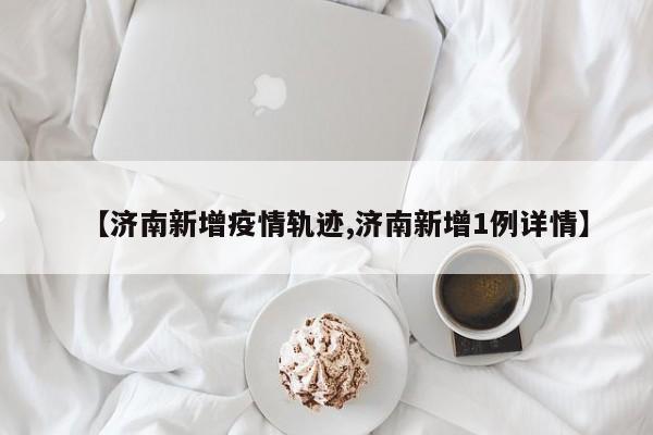 【济南新增疫情轨迹,济南新增1例详情】