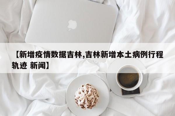 【新增疫情数据吉林,吉林新增本土病例行程轨迹 新闻】
