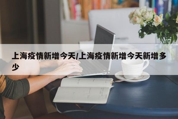 上海疫情新增今天/上海疫情新增今天新增多少