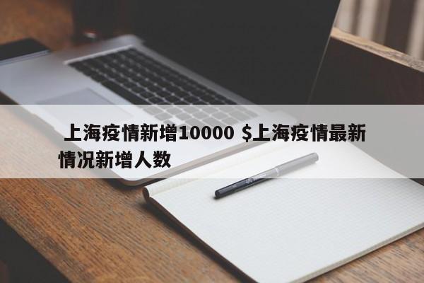  上海疫情新增10000 $上海疫情最新情况新增人数