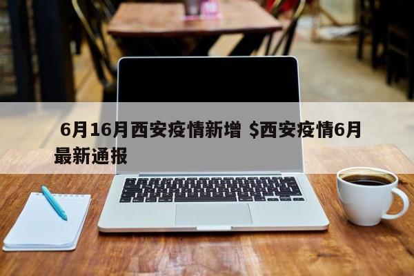  6月16月西安疫情新增 $西安疫情6月最新通报