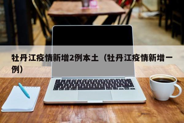 牡丹江疫情新增2例本土（牡丹江疫情新增一例）