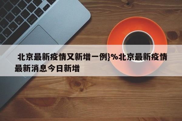  北京最新疫情又新增一例}%北京最新疫情最新消息今日新增