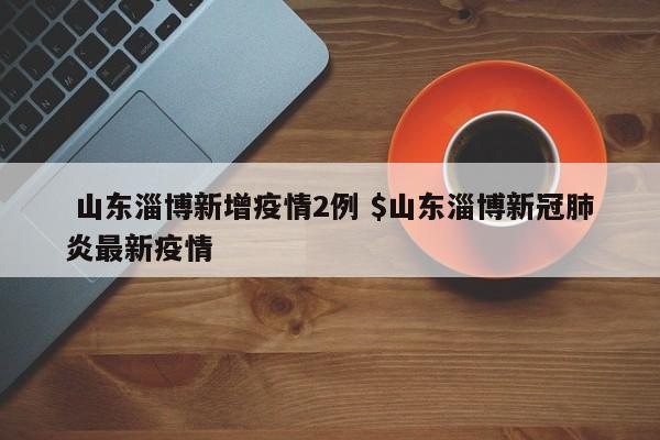  山东淄博新增疫情2例 $山东淄博新冠肺炎最新疫情
