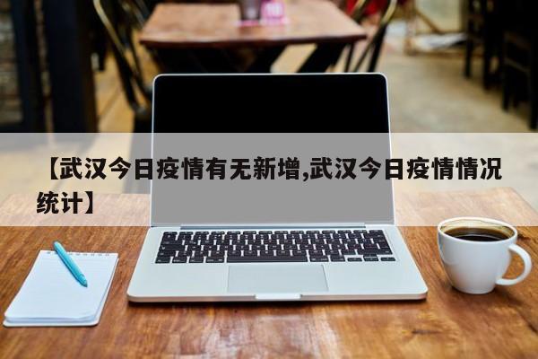 【武汉今日疫情有无新增,武汉今日疫情情况统计】