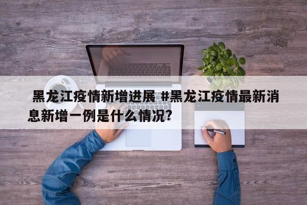  黑龙江疫情新增进展 #黑龙江疫情最新消息新增一例是什么情况?