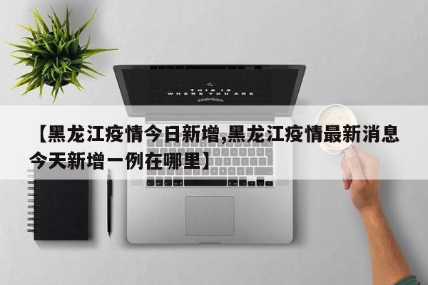 【黑龙江疫情今日新增,黑龙江疫情最新消息今天新增一例在哪里】