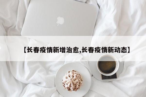 【长春疫情新增治愈,长春疫情新动态】