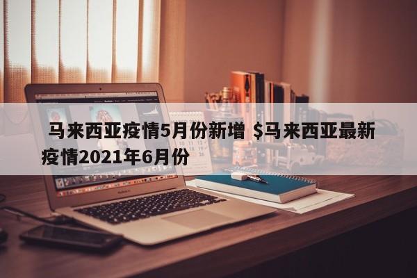  马来西亚疫情5月份新增 $马来西亚最新疫情2021年6月份
