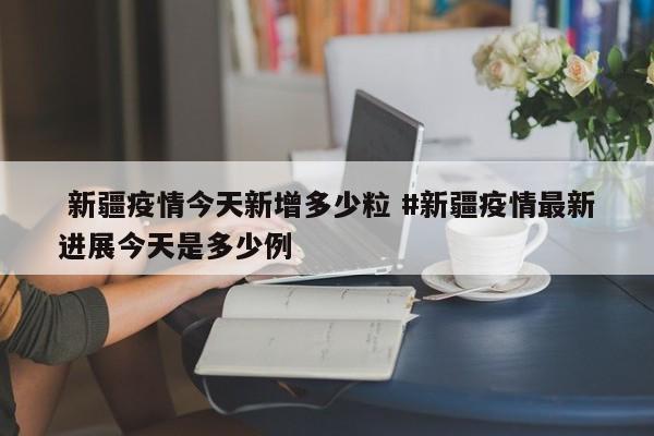  新疆疫情今天新增多少粒 #新疆疫情最新进展今天是多少例