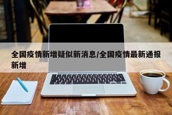 全国疫情新增疑似新消息/全国疫情最新通报新增