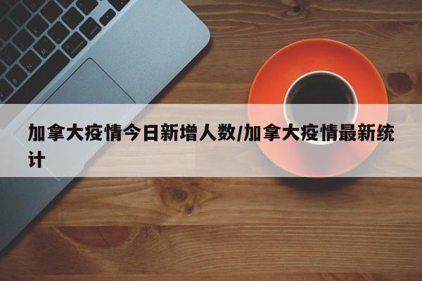 加拿大疫情今日新增人数/加拿大疫情最新统计