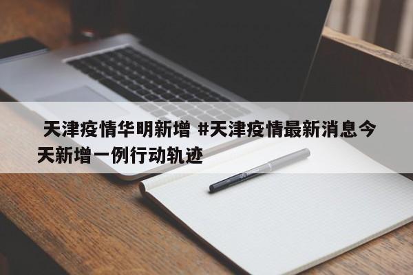 天津疫情华明新增 #天津疫情最新消息今天新增一例行动轨迹