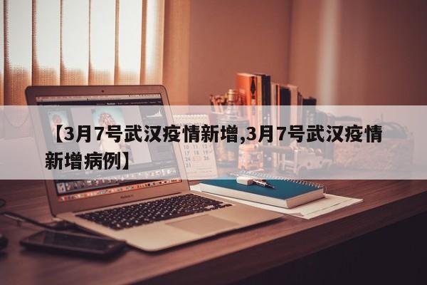 【3月7号武汉疫情新增,3月7号武汉疫情新增病例】