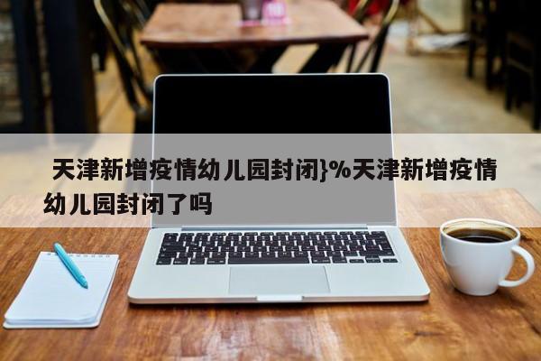  天津新增疫情幼儿园封闭}%天津新增疫情幼儿园封闭了吗