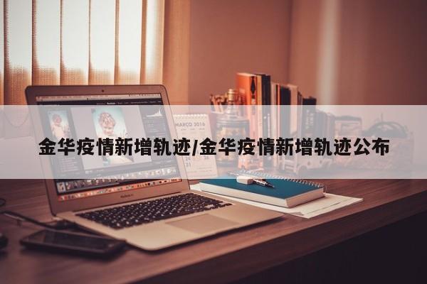 金华疫情新增轨迹/金华疫情新增轨迹公布