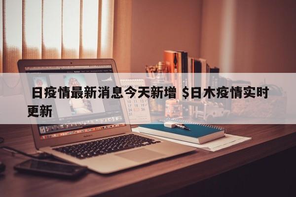  日疫情最新消息今天新增 $日木疫情实时更新
