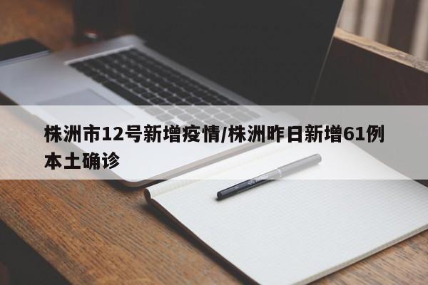 株洲市12号新增疫情/株洲昨日新增61例本土确诊