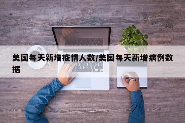 美国每天新增疫情人数/美国每天新增病例数据