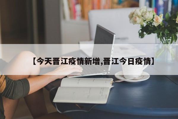 【今天晋江疫情新增,晋江今日疫情】