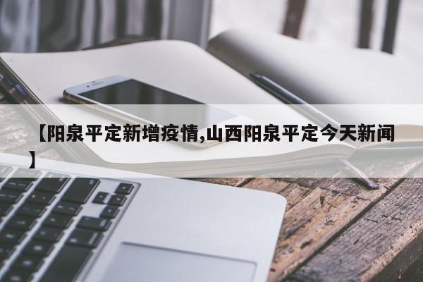 【阳泉平定新增疫情,山西阳泉平定今天新闻】