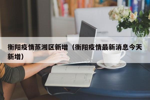 衡阳疫情蒸湘区新增（衡阳疫情最新消息今天新增）