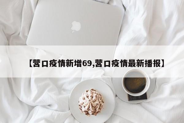 【营口疫情新增69,营口疫情最新播报】