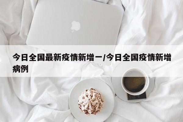 今日全国最新疫情新增一/今日全国疫情新增病例