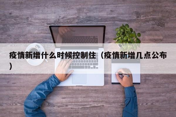 疫情新增什么时候控制住（疫情新增几点公布）