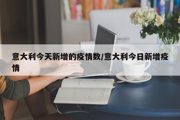 意大利今天新增的疫情数/意大利今日新增疫情