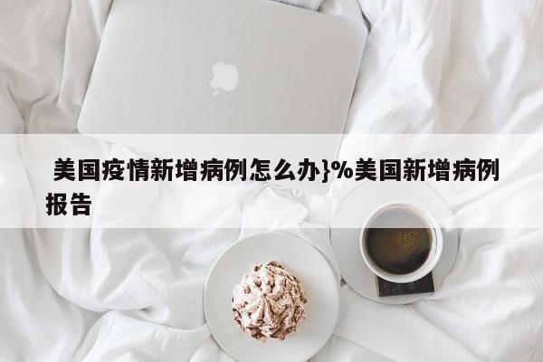  美国疫情新增病例怎么办}%美国新增病例报告