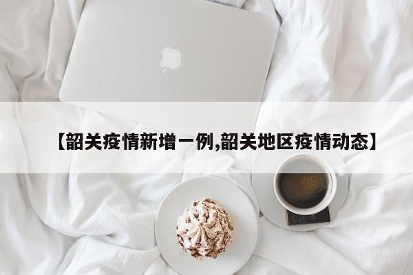 【韶关疫情新增一例,韶关地区疫情动态】