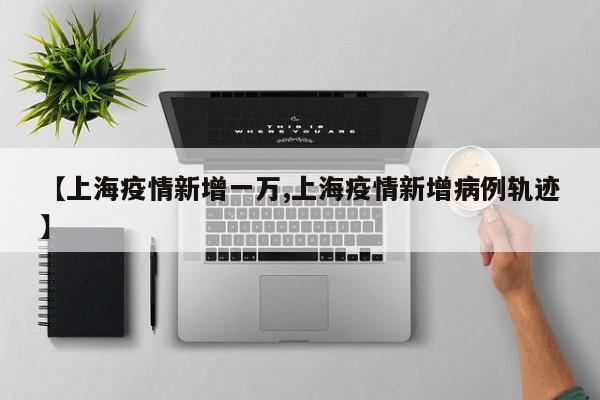 【上海疫情新增一万,上海疫情新增病例轨迹】