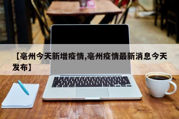 【亳州今天新增疫情,亳州疫情最新消息今天发布】
