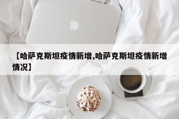 【哈萨克斯坦疫情新增,哈萨克斯坦疫情新增情况】