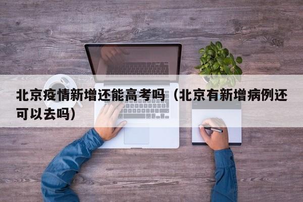 北京疫情新增还能高考吗（北京有新增病例还可以去吗）