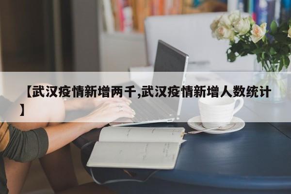 【武汉疫情新增两千,武汉疫情新增人数统计】
