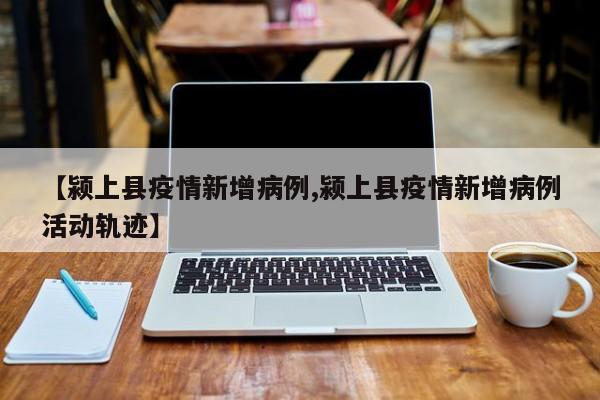【颍上县疫情新增病例,颍上县疫情新增病例活动轨迹】