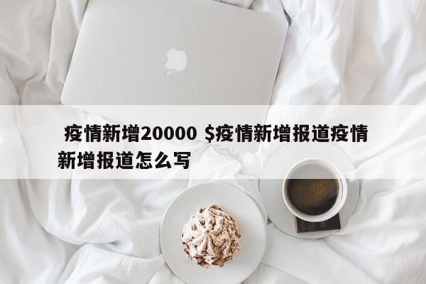  疫情新增20000 $疫情新增报道疫情新增报道怎么写